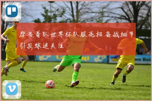 摩洛哥队世界杯队服亮相 备战细节引发球迷关注