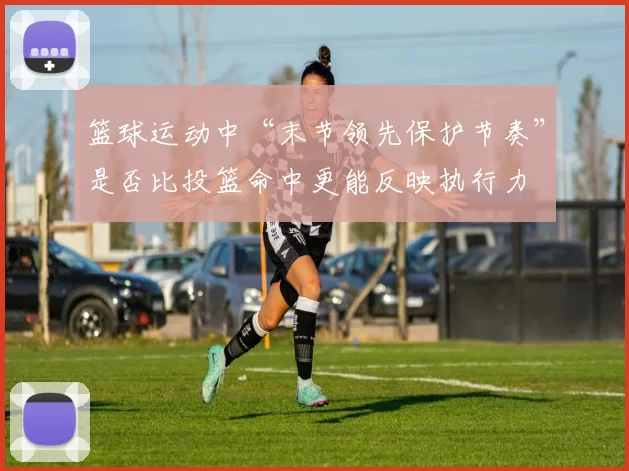 篮球运动中“末节领先保护节奏”是否比投篮命中更能反映执行力