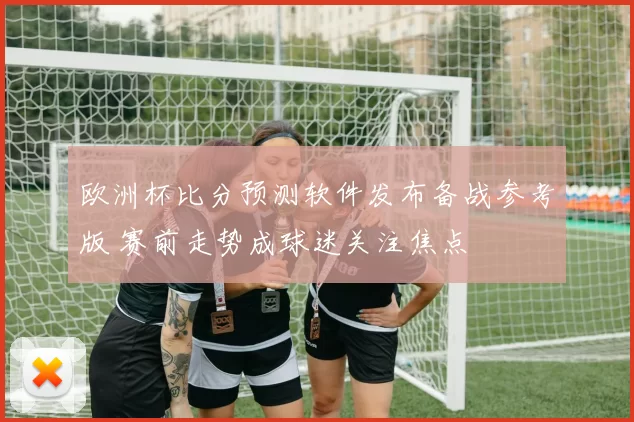 欧洲杯比分预测软件发布备战参考版 赛前走势成球迷关注焦点