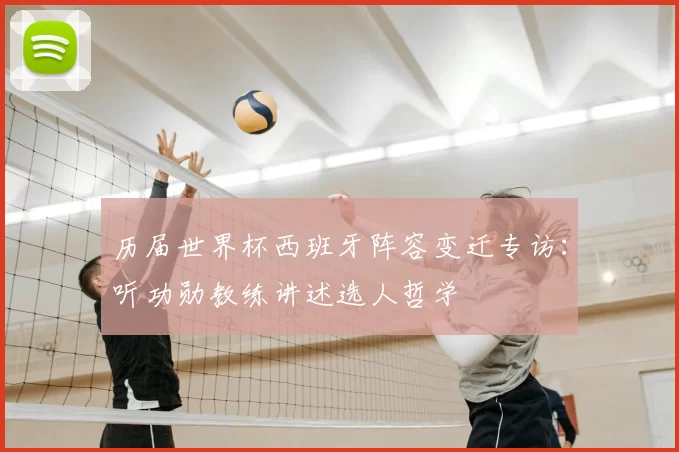 历届世界杯西班牙阵容变迁专访:听功勋教练讲述选人哲学