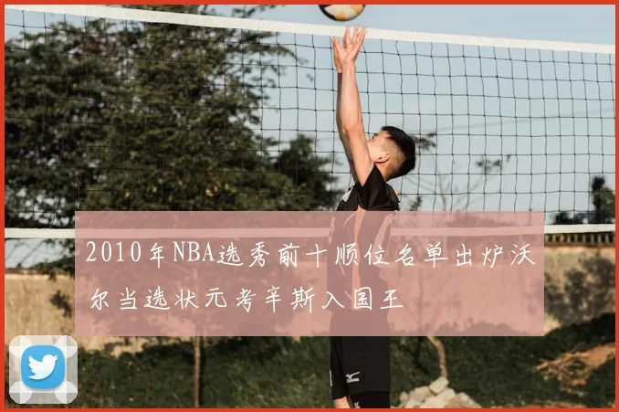2010年NBA选秀前十顺位名单出炉沃尔当选状元考辛斯入国王
