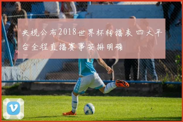 央视公布2018世界杯转播表 四大平台全程直播赛事安排明确