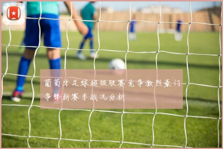 葡萄牙足球超级联赛竞争激烈豪门争锋新赛季战况分析