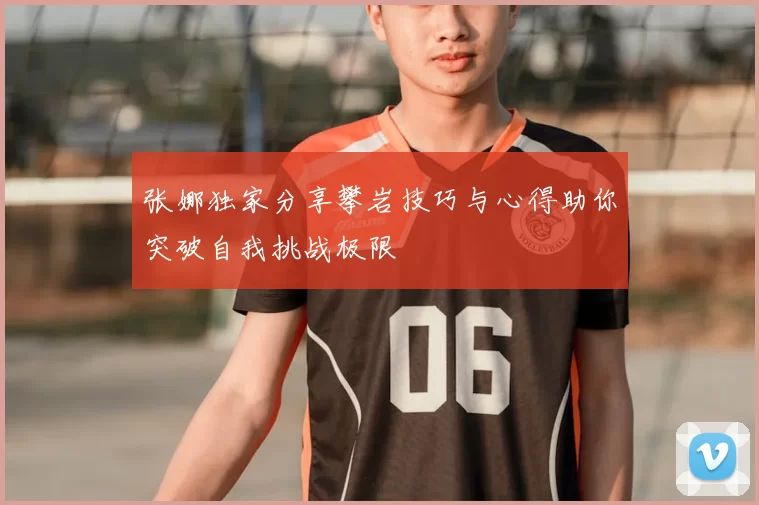 张娜独家分享攀岩技巧与心得助你突破自我挑战极限