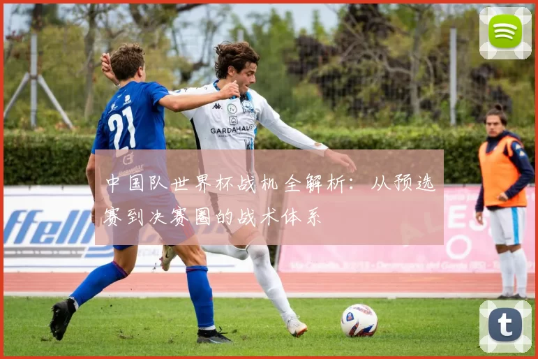 中国队世界杯战机全解析:从预选赛到决赛圈的战术体系