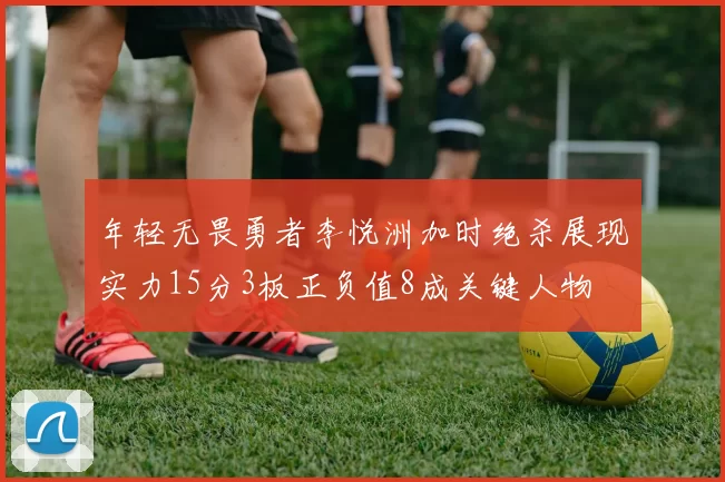 年轻无畏勇者李悦洲加时绝杀展现实力15分3板正负值8成关键人物