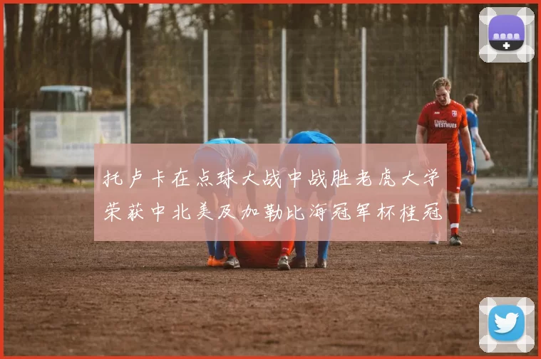 托卢卡在点球大战中战胜老虎大学荣获中北美及加勒比海冠军杯桂冠