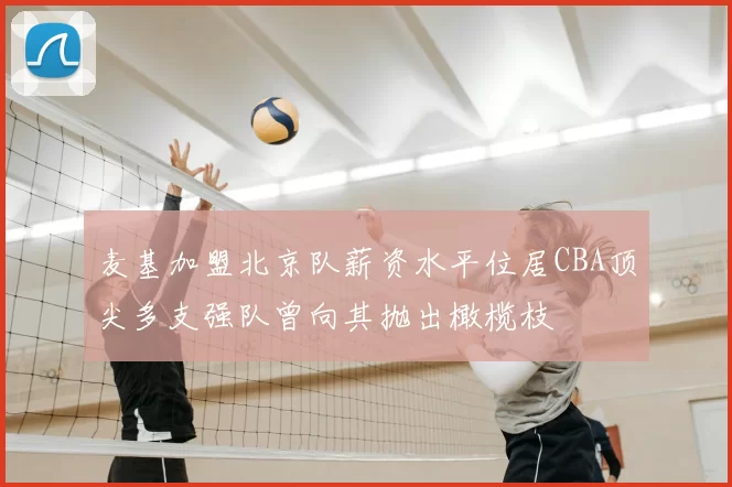 麦基加盟北京队薪资水平位居CBA顶尖多支强队曾向其抛出橄榄枝