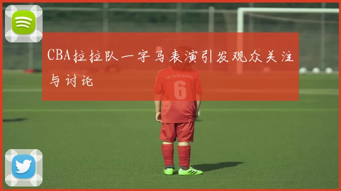 CBA拉拉队一字马表演引发观众关注与讨论