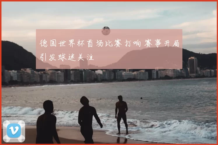 德国世界杯首场比赛打响 赛事开局引发球迷关注