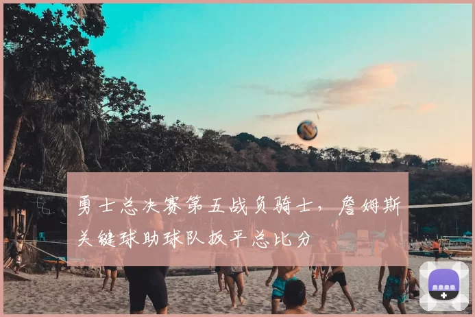 勇士总决赛第五战负骑士,詹姆斯关键球助球队扳平总比分