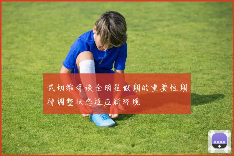 武切维奇谈全明星假期的重要性期待调整状态适应新环境