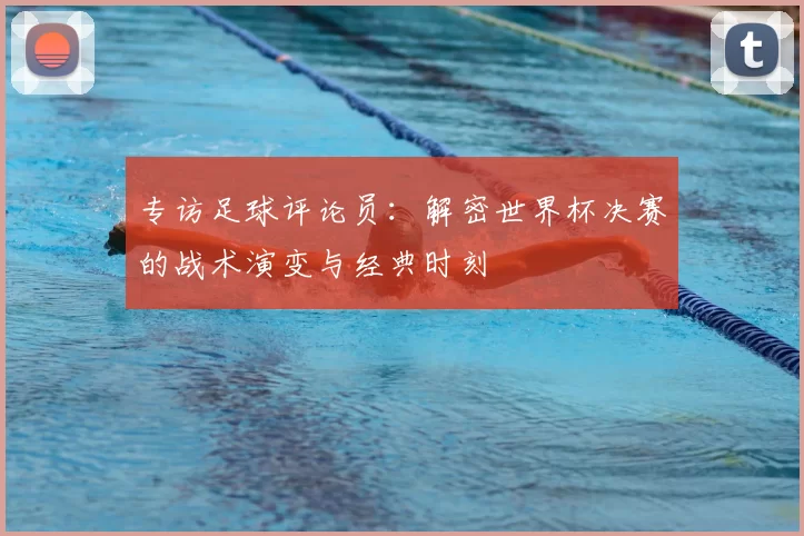 专访足球评论员：解密世界杯决赛的战术演变与经典时刻