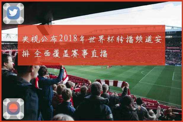 央视公布2018年世界杯转播频道安排 全面覆盖赛事直播