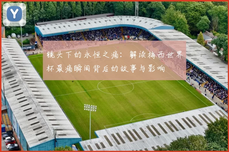 镜头下的永恒之痛：解读梅西世界杯最痛瞬间背后的故事与影响