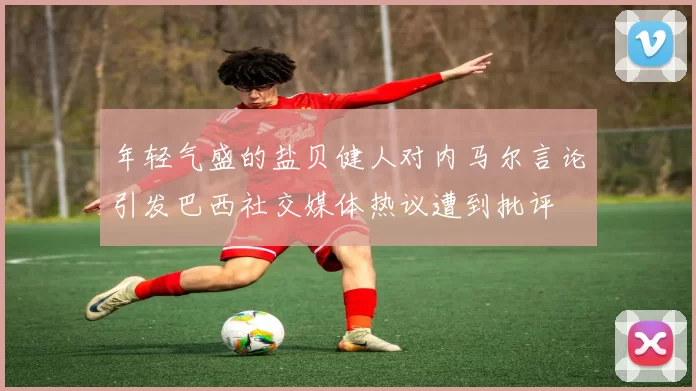 年轻气盛的盐贝健人对内马尔言论引发巴西社交媒体热议遭到批评