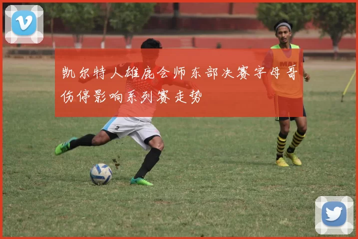 凯尔特人雄鹿会师东部决赛字母哥伤停影响系列赛走势
