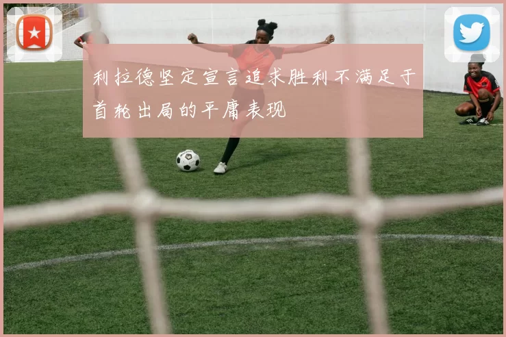 利拉德坚定宣言追求胜利不满足于首轮出局的平庸表现