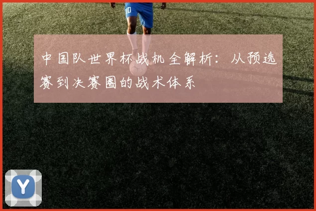 中国队世界杯战机全解析:从预选赛到决赛圈的战术体系