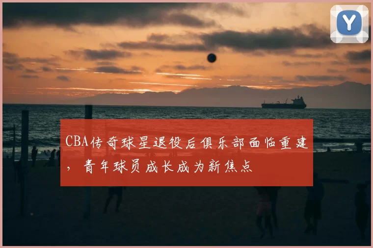 CBA传奇球星退役后俱乐部面临重建，青年球员成长成为新焦点