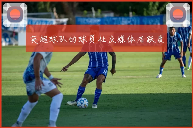 英超球队的球员社交媒体活跃度