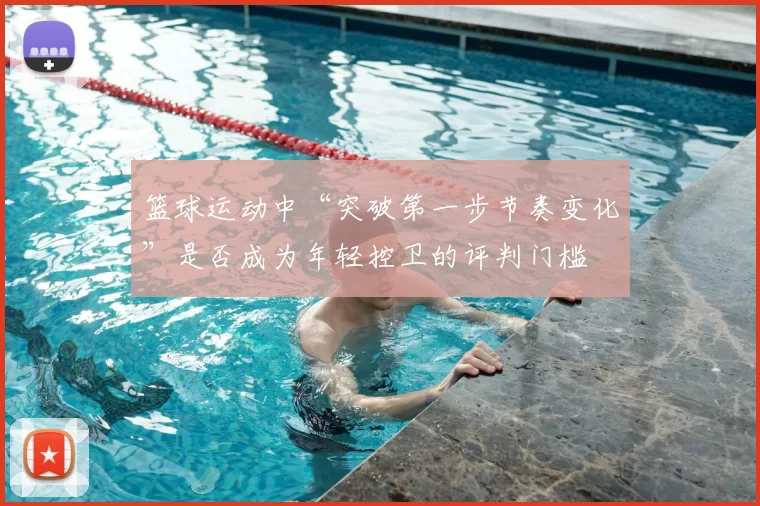 篮球运动中“突破第一步节奏变化”是否成为年轻控卫的评判门槛