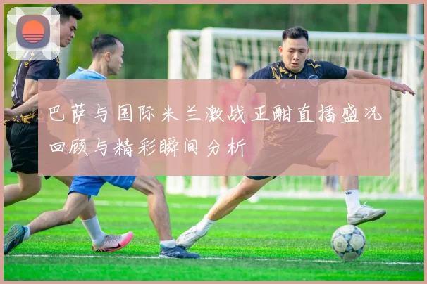 巴萨与国际米兰激战正酣直播盛况回顾与精彩瞬间分析