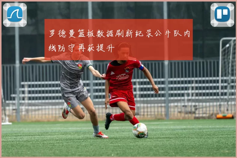罗德曼篮板数据刷新纪录公牛队内线防守再获提升