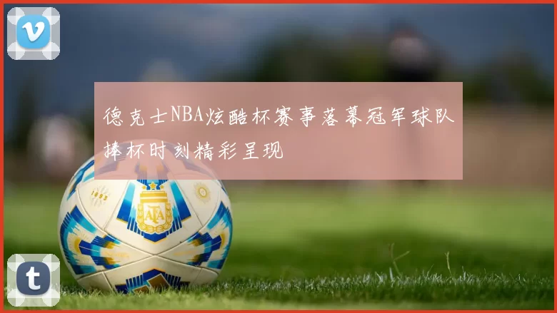 德克士NBA炫酷杯赛事落幕冠军球队捧杯时刻精彩呈现