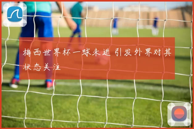 梅西世界杯一球未进 引发外界对其状态关注