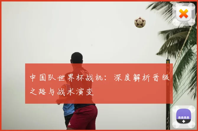 中国队世界杯战机:深度解析晋级之路与战术演变