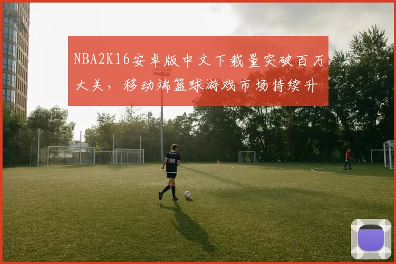 NBA2K16安卓版中文下载量突破百万大关，移动端篮球游戏市场持续升温