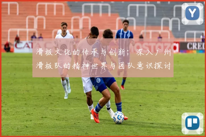 滑板文化的传承与创新：深入广州滑板队的精神世界与团队意识探讨
