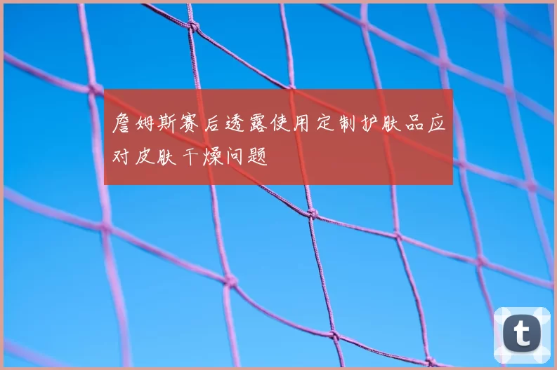 詹姆斯赛后透露使用定制护肤品应对皮肤干燥问题