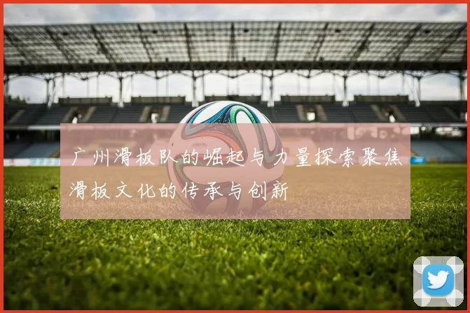 广州滑板队的崛起与力量探索聚焦滑板文化的传承与创新