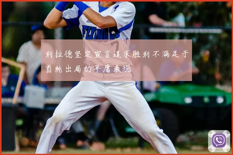 利拉德坚定宣言追求胜利不满足于首轮出局的平庸表现