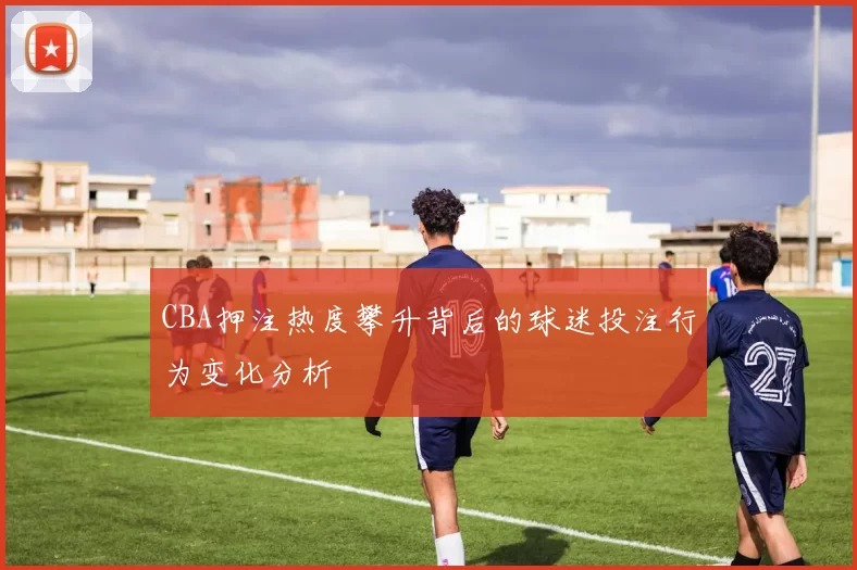 CBA押注热度攀升背后的球迷投注行为变化分析
