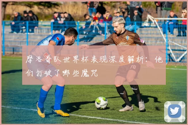 摩洛哥队世界杯表现深度解析：他们打破了哪些魔咒