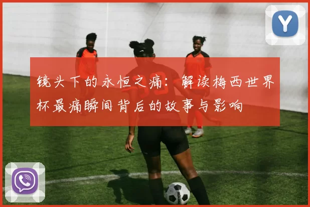 镜头下的永恒之痛：解读梅西世界杯最痛瞬间背后的故事与影响