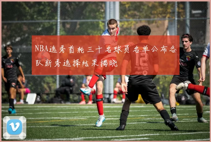 NBA选秀首轮三十名球员名单公布各队新秀选择结果揭晓