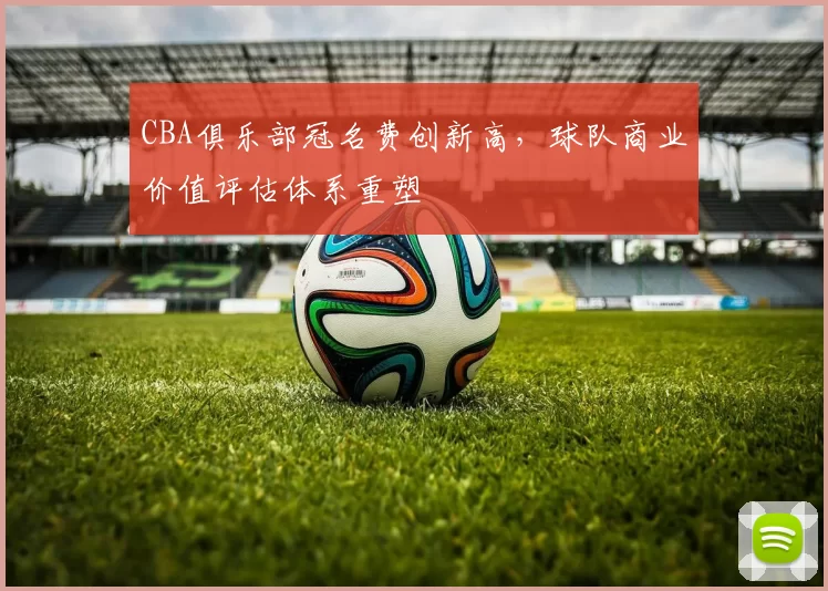 CBA俱乐部冠名费创新高，球队商业价值评估体系重塑