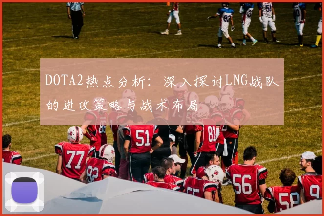 DOTA2热点分析:深入探讨LNG战队的进攻策略与战术布局