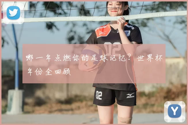 哪一年点燃你的足球记忆?世界杯年份全回顾