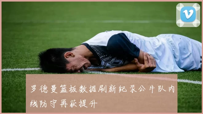 罗德曼篮板数据刷新纪录公牛队内线防守再获提升