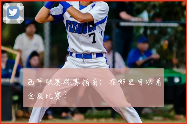 西甲联赛观赛指南:在哪里可以看全场比赛?