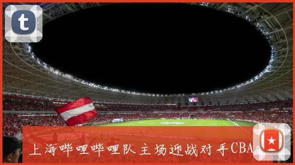 上海哔哩哔哩队主场迎战对手CBA常规赛关键战役前瞻分析