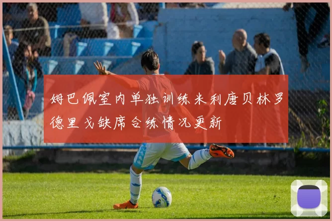 姆巴佩室内单独训练米利唐贝林罗德里戈缺席合练情况更新