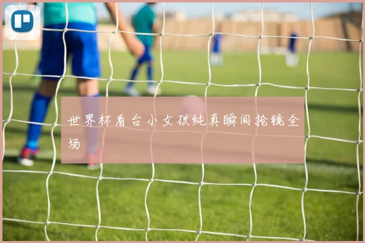世界杯看台小女孩纯真瞬间抢镜全场