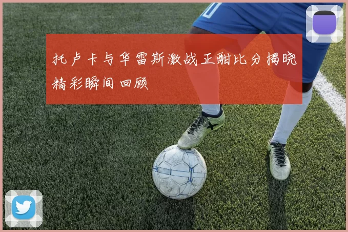 托卢卡与华雷斯激战正酣比分揭晓精彩瞬间回顾