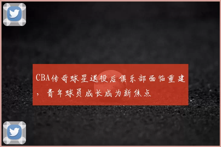 CBA传奇球星退役后俱乐部面临重建，青年球员成长成为新焦点